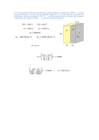 2.5 Una cara de un bloque de cobre de 5 cm de espesor se mantiene a 260 °C La otra
cara está cubierta con una capa de fibra de vidrio de 2.5 cm de espesor. El exterior de
la fibra de vidrio se mantiene a 38 °C y el flujo total de calor a través del conjunto
cobre-fibra de vidrio es 44 Kw. ¿Cuál es el área del bloque?
𝑇𝑃1 = 260 °𝐶 𝑇𝑃2 = 38 °𝐶
𝛿1 = 0.05 𝑚 𝛿2 = 0.025 𝑚
𝑄 = 44000 𝑊
𝐾1 = 382 𝑊 𝑚. °𝐶
⁄ 𝐾2 = 0.046 𝑊 𝑚. °𝐶
⁄
𝑄 = 𝑞𝐿. 𝐴
𝑄 = (
𝑇𝑃1 − 𝑇𝑃2
𝛿1
𝐾1
+
𝛿2
𝐾2
) 𝐴 = 44000
(
260 − 38
0.05
382 +
0.025
0.046
) 𝐴 = 44000 → 𝐴 = 107.74 𝑚2
 