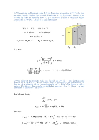 2.7 Una cara de un bloque de cobre de 4 cm de espesor se mantiene a 175 °C. La otra
cara está cubierta con una capa de fibra de vidrio de 1.5 cm de espesor. El exterior de
la fibra de vidrio se mantiene a 80 °C y el flujo total de calor a través del bloque
compuesto es 300 kW. ¿Cuál es el área del bloque?
𝑇𝑃1 = 175 °𝐶 𝑇𝑃2 = 80 °𝐶
𝛿1 = 0.04 𝑚 𝛿2 = 0.015 𝑚
𝑄 = 300000 𝑊
𝐾1 = 382 𝑊 𝑚. °𝐶
⁄ 𝐾2 = 0.046 𝑊 𝑚. °𝐶
⁄
𝑄 = 𝑞𝐿. 𝐴
𝑄 = (
𝑇𝑃1 − 𝑇𝑃2
𝛿1
𝐾1
+
𝛿2
𝐾2
) 𝐴 = 44000
(
175 − 80
0.04
382
+
0.015
0.046
) 𝐴 = 300000 → 𝐴 = 1030.0789 𝑚2
2.9 Un material determinado tiene un espesor de 30 cm y una conductividad
térmica de 0.04 W/m.°C . En un instante dado la distribución de temperaturas en
función de x, distancia desde la cara izquierda, es T = 150x2
-30x, donde x está en
metros. Calcúlese el flujo de calor por unidad de área en x = 0 y x = 30 cm. ¿se está
enfriando o calentando el sólido?
Por la ley de fourier
𝑑𝑇
𝑑𝑥
= 300𝑥 − 30
𝑞𝐿(𝑥) = −𝐾
𝑑𝑇
𝑑𝑥
= −𝐾(300𝑥 − 30)
Para x =0
𝑞𝐿(0) = −0.04(300(0) − 30) = 1.2
𝑤
𝑚2
(𝑆𝑒 𝑒𝑠𝑡𝑎 𝑐𝑎𝑙𝑒𝑛𝑡𝑎𝑛𝑑𝑜)
𝑞𝐿(0.3) = −0.04(300(0.3) − 30) = −2.4
𝑤
𝑚2
(𝑆𝑒 𝑒𝑠𝑡𝑎 𝑒𝑛𝑓𝑟𝑖𝑎𝑛𝑑𝑜)
 