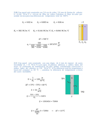 2.10 Una pared está construida con 2,0 cm de cobre, 3,0 mm de lámina de asbesto
k = 0,166 W/m.°C y 6.0 cm de fibra de vidrio. Calcúlese el flujo de calor por
unidad de área para una diferencia de temperatura total de 500°C.
𝛿1 = 0.02 𝑚 𝛿1 = 0.003 𝑚 𝛿1 = 0.06 𝑚
𝐾1 = 382 𝑊 𝑚. °𝐶
⁄ 𝐾2 = 0.166 𝑊 𝑚. °𝐶
⁄ 𝐾1 = 0.046 𝑊 𝑚. °𝐶
⁄
∆𝑇 = 500 °𝐶
𝑞𝐿 =
500
0.02
382 +
0.003
0.166 +
0.06
0.046
= 387.0797
𝑊
𝑚2
2.11 Una pared está construida con una chapa de 4 mm de espesor de acero
inoxidable [k = 16 W/m.°C] con capas de plástico idénticas a ambos lados del
acero. El coeficiente de transferencia de calor global, considerando convección a
ambos lados del plástico, es 120 W/m2
°C. Si la diferencia total de temperatura a
través del conjunto es 60 °C , calcúlese la diferencia de temperaturas a través
del acero inoxidable.
𝑈 =
1
𝑅𝑇
= 120
𝑤
𝑚2°C
∆𝑇 = 𝑇𝑃1 − 𝑇𝑃2 = 60 °C
𝑘 = 16
𝑤
𝑚°C
𝑄 =
𝑇𝑃1 − 𝑇𝑃2
𝑅𝑇
= 𝑈∆𝑇𝐴
𝑄 = 120(60)𝐴 = 7200𝐴
𝑄 =
∆𝑇
0.004
16
𝐴 = 7200𝐴 → ∆𝑇 = 1.8 °C
 