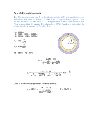 Pared cilíndrica simple y compuesta
2.17 Una tubería de acero de 5 cm de diámetro exterior (DE) está recubierta por un
aislamiento de 6,4 mm de asbesto k = 0,166 W/m. °C, seguido de una capa de 2,5 cm
de fibra de vidrio k = 0,048 W/m. °C. La temperatura de la pared de la tubería es 315
°C, y la temperatura del exterior del aislamiento es 38 °C. Calcúlese la temperatura de
la interfaz entre el asbesto y la fibra de vidrio.
𝑟1 = 0.025 𝑚
𝑟2 = 0.025 + 0.0064 = 0.0314 𝑚
𝑟3 = 0.0314 + 0.025 = 0.0564 𝑚
𝑘1 = 0.166
𝑊
𝑚. °𝐶
𝑘2 = 0.048
𝑊
𝑚. °𝐶
𝑇1 = 315 °𝐶 𝑇2 = 38 °𝐶
𝑞𝐿 =
2𝜋(𝑇1 − 𝑇2)
1
𝑘1
ln (
𝑟2
𝑟1
) +
1
𝑘2
ln (
𝑟3
𝑟2
)
𝑞𝐿 =
2𝜋(315 − 38)
1
0.166
ln (
0.0314
0.025
) +
1
0.048
ln (
0.0564
0.0314
)
= 128.21
𝑊
𝐿
Como el calor transferido permanece constante tenemos:
𝑞𝐿 = 128.21 =
2𝜋(315 − 𝑇)
1
0.166 ln (
0.0314
0.025
)
→ 𝑇 = 286.98 °𝐶
 