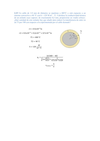 2.19 Un cable de 1.0 mm de diámetro se mantiene a 400°C y está expuesto a un
entorno convectivo a 40 °C con h = 120 W/m2
. °C. Calcúlese la conductividad térmica
de un aislante cuyo espesor, de exactamente 0,2 mm, proporcione un «radio crítico».
¿Qué cantidad de este aislante hay que añadir para reducir la transferencia de calor en
un 75 por 100 con respecto a la experimentada por el cable desnudo?
𝑟1 = 0.5𝑥10−3
𝑚
𝑟2 = 0.5𝑥10−3
+ 0.2𝑥10−3
= 0.7𝑥10−3
𝑚
𝑇1 = 400 °𝐶
𝑇2 = 40 °𝐶
ℎ = 120
𝑊
𝑚2.°𝐶
𝑞𝐿 =
2𝜋(400 − 40)
1
𝑘 𝐿𝑛 (
0.7
0.5
) +
1
0.7𝑥10−3𝑥120
𝑟𝑐𝑟𝑖𝑡𝑖𝑐𝑜 =
ℎ
𝑘
 