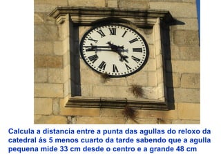 Calcula a distancia entre a punta das agullas do reloxo da
catedral ás 5 menos cuarto da tarde sabendo que a agulla
pequena mide 33 cm desde o centro e a grande 48 cm
 