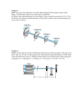 Problem 1
3.4-7 Four gears are attached to a circular shaft and transmit the torques shown in the
figure. The allowable shear stress in the shaft is 10,000 psi.
(a) What is the required diameter d of the shaft if it has a solid cross section? R// d=1.78 in
(b) What is the required outside diameter d if the shaft is hollow with an inside diameter of
1.0 in.? R// d=1.83 in
Problem 2
3.7-9 A motor delivers 275 hp at 1000 rpm to the end of a shaft (see figure). The gears at B
and C take out 125 and 150 hp, respectively. Determine the required diameter d of the shaft
if the allowable shear stress is 7500 psi and the angle of twist between the motor and gear C
is limited to 1.5°. (Assume G = 11.5E6 psi, L1 = 6 ft, and L2 = 4 ft.) R// d=2.75 in
 