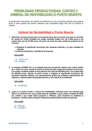 PROBLEMAS PRODUCTIVIDAD, COSTES Y
UMBRAL DE RENTABILIDAD O PUNTO MUERTO
A continuación encontrarás una relación de problemas con los que podrás practicar para preparar
mejor la parte práctica del examen. Mientras más actividades hagas más fácil te resultará el
examen.
Umbral de Rentabilidad o Punto Muerto
1. Determine el punto muerto para una empresa de la que se conoce que para un volumen
de ventas de 10.000 unidades los costes variables totales son de 21.000 euros y los
costes ﬁjos son de 27.000 euros. El precio de venta de cada unidad de producto es de
10 euros.
1.1.Explique el signiﬁcado económico del resultado obtenido y en qué unidades se
expresa.
1.2.Calcule el beneﬁcio o pérdida de la empresa.
SOLUCIÓN
1.1) 3.417,7 uds
1.2) 52.000€
2. La empresa PUNMU S.A. en el pasado ejercicio económico realizó unas ventas totales
de 1 millón de euros, siendo el precio de venta de cada unidad de producto de 50 euros.
Los costes variables totales en ese ejercicio han sido de 200.000 euros y los costes ﬁjos
de 400.000 euros. Calcule el punto muerto y explique el signiﬁcado económico del
resultado obtenido. Realice una representación gráﬁca del problema identiﬁcando los
ingresos y costes totales del pasado ejercicio y del umbral de rentabilidad.
SOLUCIÓN
Q* = 10.000 uds
3. ¿Qué es el punto muerto o umbral de rentabilidad? Calcúlalo para una empresa que
fabrica un producto con unos costes ﬁjos de 150.000€ y unos costes variables de 500€
por unidad y que vende dicho producto a 750€/ud. ¿Qué resultado se obtendrá si
produjera y vendiera 300 unidades? Representa gráﬁcamente ambas situaciones.
SOLUCIÓN
Q* = 600 uds
Bº = -75.000 €
Daniel Onorato Bravo 1
 