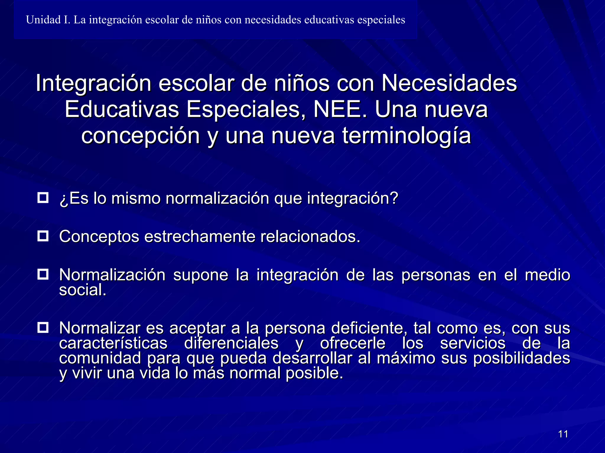 Integración escolar de niños con Necesidades Educativas Especiales, NEE. Una nueva concepción y una nueva terminología ¿Es lo mismo normalización que integración? Conceptos estrechamente relacionados. Normalización supone la integración de las personas en el medio social. Normalizar es aceptar a la persona deficiente, tal como es, con sus  c aracterísticas diferenciales y ofrecerle los servicios de la comunidad para que   pueda desarrollar al máximo sus posibilidades y vivir una vida lo más normal   posible. Unidad I. La integración escolar de niños con necesidades educativas especiales 