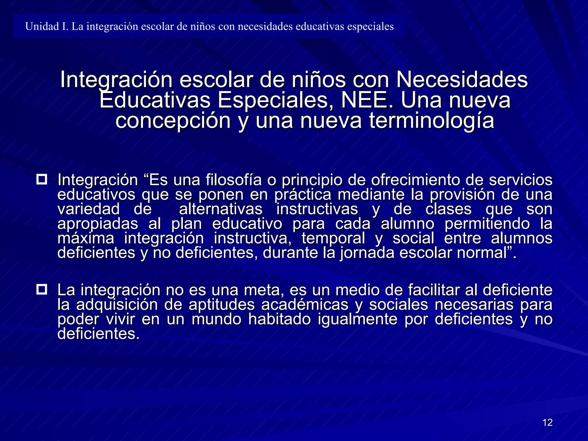 Integración escolar de niños con Necesidades Educativas Especiales, NEE. Una nueva concepción y una nueva terminología Integración “Es una filosofía o principio de ofrecimiento de servicios   educativos que se ponen en práctica mediante la provisión de una variedad de   alternativas instructivas y de clases que son apropiadas al plan educativo para   cada alumno permitiendo la máxima integración instructiva, temporal y social   entre alumnos deficientes y no deficientes, durante la jornada escolar normal”. La integración no es una meta, es un medio de facilitar al deficiente la   adquisición de aptitudes académicas y sociales necesarias para poder vivir en   un mundo habitado igualmente por deficientes y no deficientes. Unidad I. La integración escolar de niños con necesidades educativas especiales 
