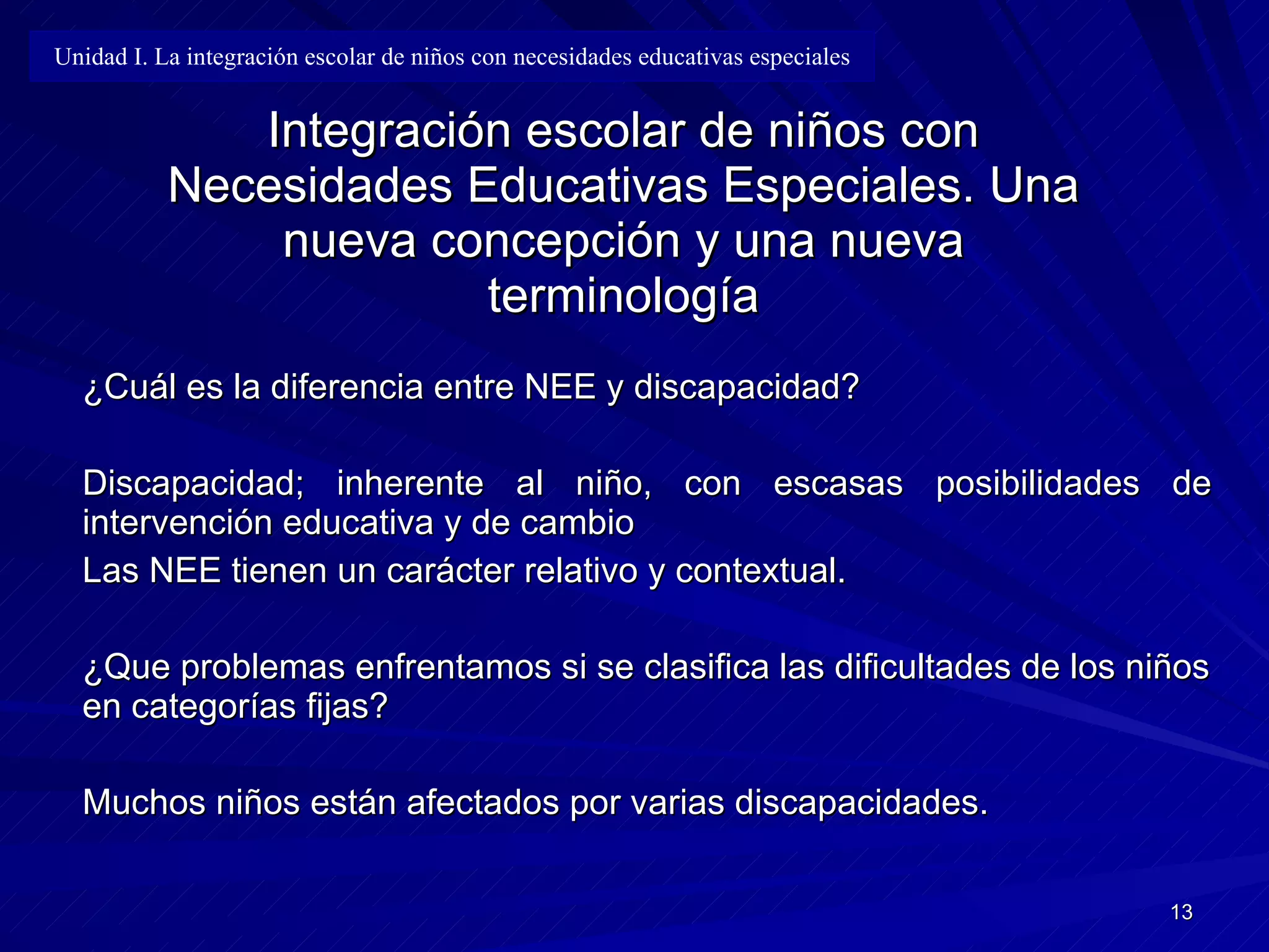 Integración escolar de niños con Necesidades Educativas Especiales. Una nueva concepción y una nueva terminología ¿Cuál es la diferencia entre NEE y discapacidad? Discapacidad; inherente al niño, con escasas posibilidades de intervención   educativa y de cambio Las NEE tienen un carácter relativo y contextual. ¿Que problemas enfrentamos si se clasifica las dificultades de los niños en categorías fijas? Muchos niños están afectados por varias discapacidades. Unidad I. La integración escolar de niños con necesidades educativas especiales 
