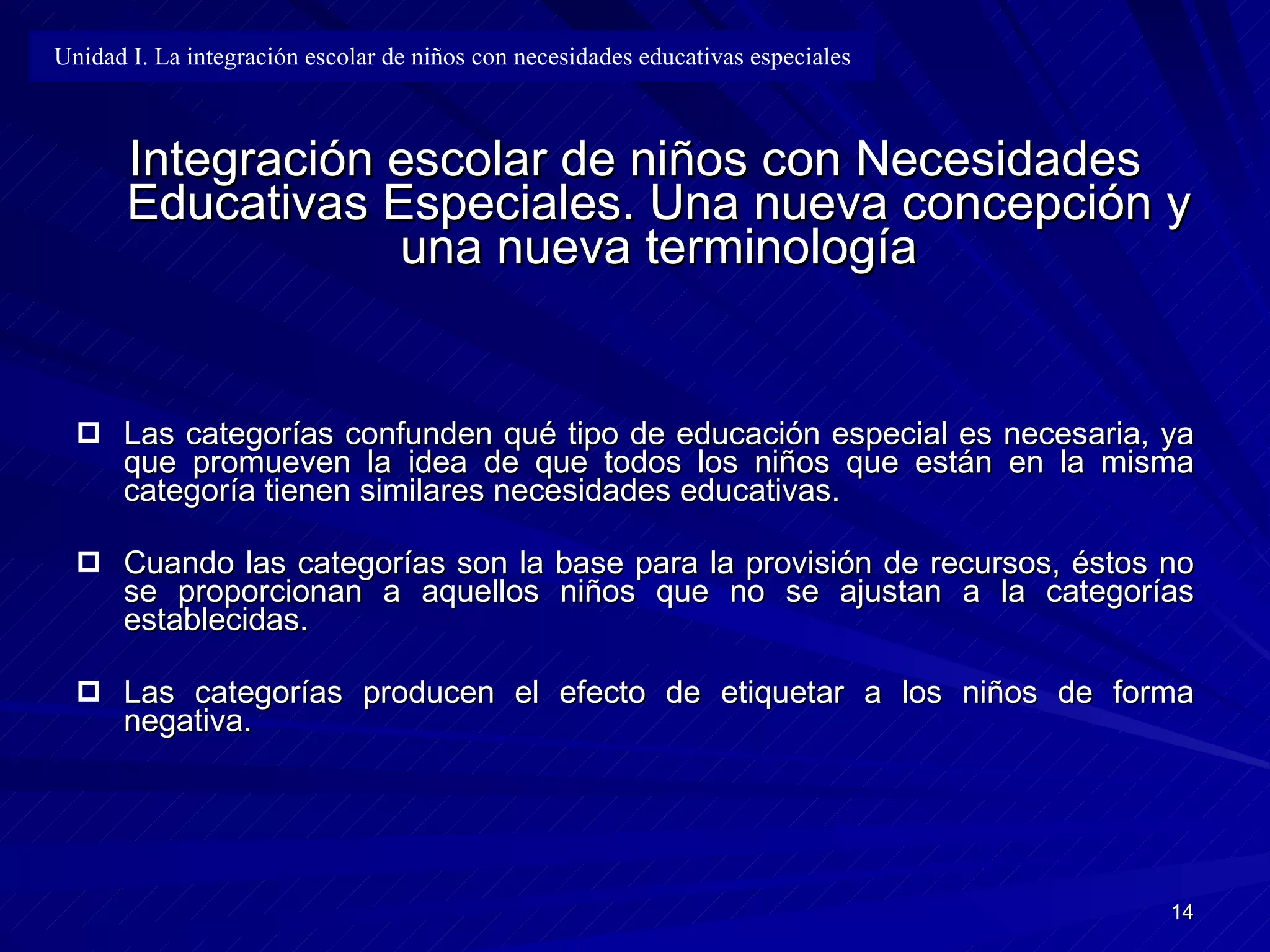 Integración escolar de niños con Necesidades Educativas Especiales. Una nueva concepción y una nueva terminología Las categorías confunden qué tipo de educación especial   es necesari a , ya que   promueven la idea de que todos los niños que están en la misma categoría   tienen similares necesidades educativas . Cuando l as categorías son la base para la provisión de recursos,  éstos  no s e p roporcionan a aquellos niños que no se ajustan a la categorías establecidas . Las categorías producen el efecto de etiquetar a los niños de forma negativa. Unidad I. La integración escolar de niños con necesidades educativas especiales 