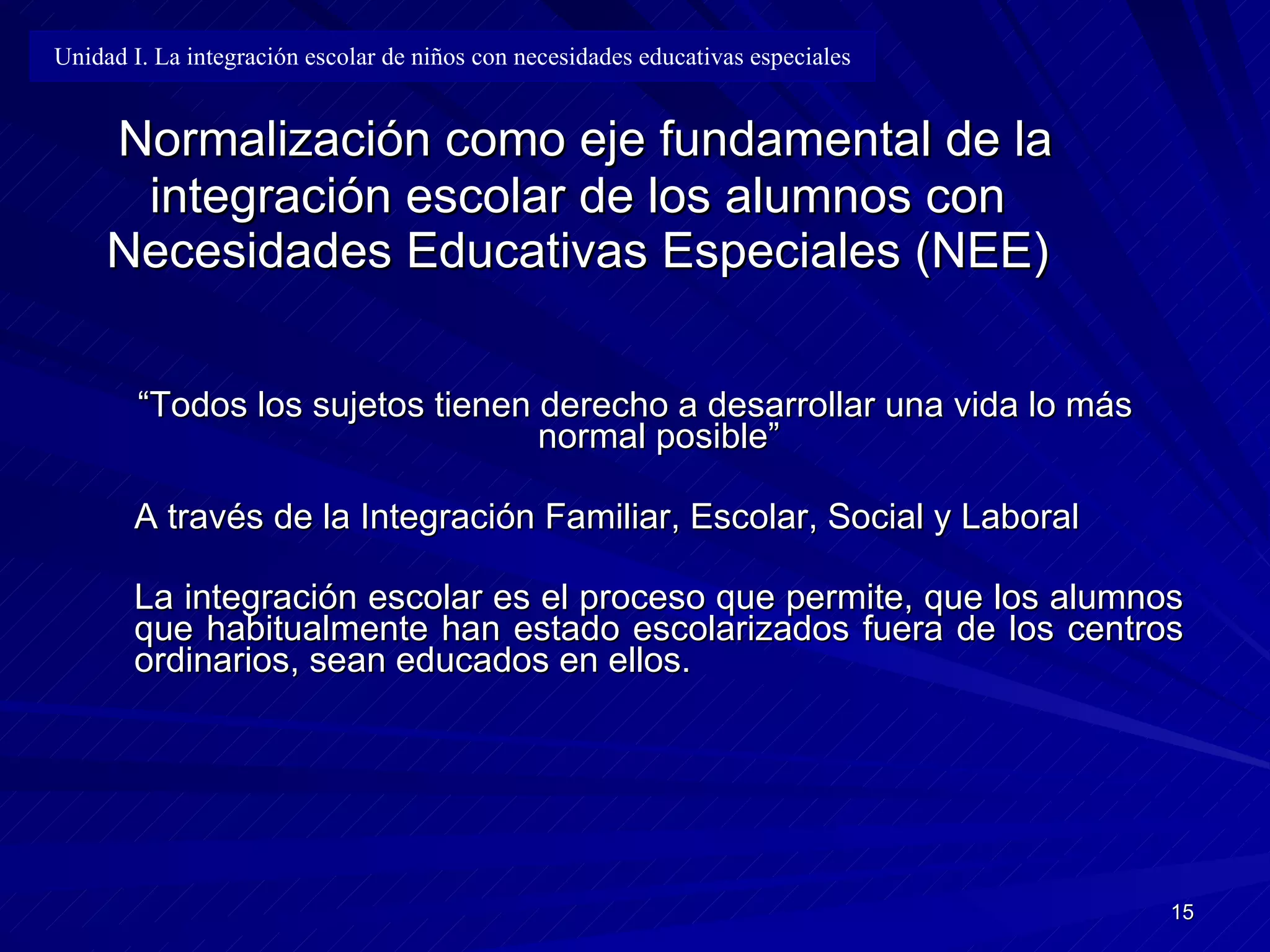 Normalización como eje fundamental de la integración escolar de los alumnos con Necesidades Educativas Especiales (NEE) “ Todos los sujetos tienen derecho a desarrollar una vida lo más normal posible” A través de la Integración Familiar, Escolar, Socia l  y Laboral La integración escolar es el proceso que permite ,  que los alumnos que habitualmente han estado escolarizados fuera de los centros ordinarios ,  sean educados en ellos. Unidad I. La integración escolar de niños con necesidades educativas especiales 