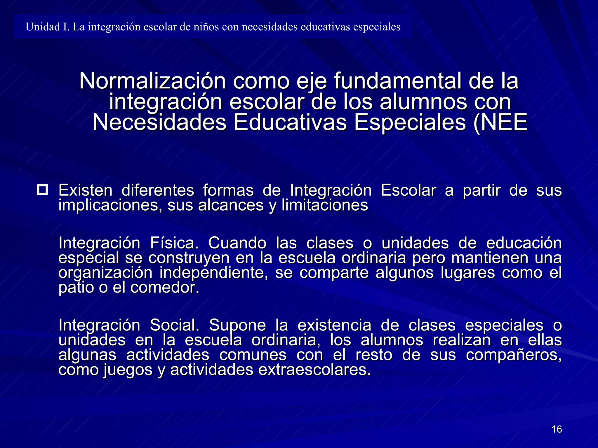 Normalización como eje fundamental de la integración escolar de los alumnos con Necesidades Educativas Especiales (NEE Existen diferentes formas de Integración Escolar a partir de sus implicaciones, sus alcances y limitaciones Integración Física .   C uando las clases o unidades de educación especial se construyen en la escuela ordinaria pero mantienen una organización independiente, se comparte algunos lugares como el patio o el comedor. Integración Social .  Supone la existencia de clases especiales o unidades en la escuela ordinaria, los alumnos realizan en ellas algunas actividades comunes con el resto de sus compañeros, como juegos y actividades extraescolares. Unidad I. La integración escolar de niños con necesidades educativas especiales 