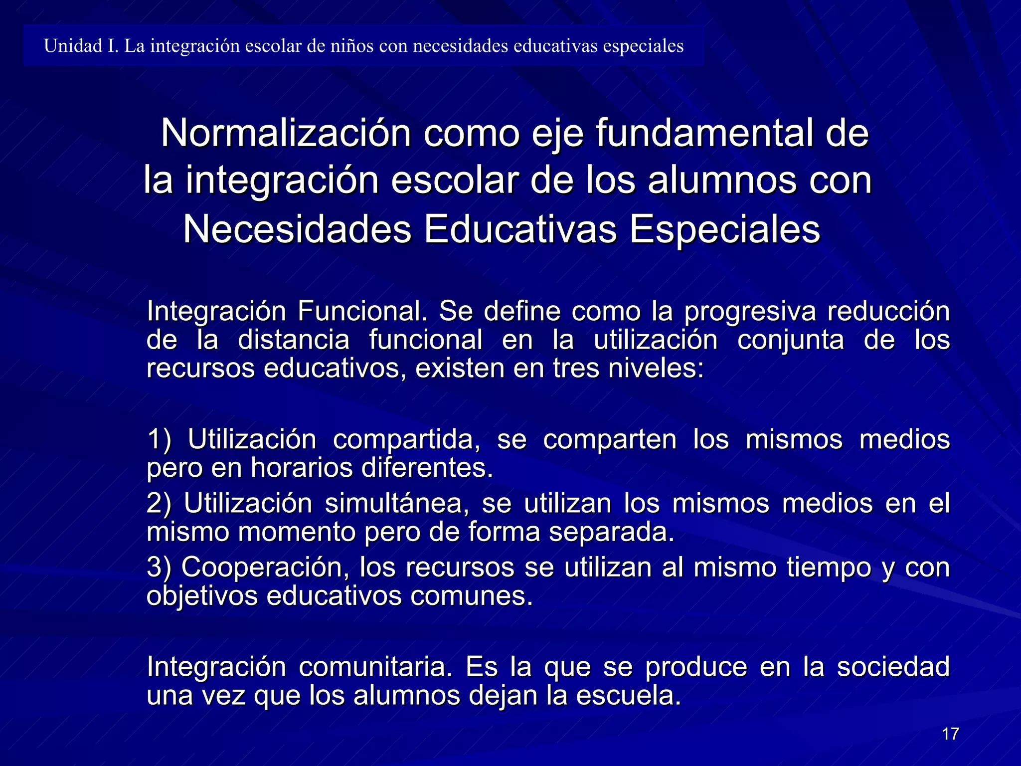 Normalización como eje fundamental de la integración escolar de los alumnos con Necesidades Educativas Especiales   Integración Funcional .   S e define como la progresiva reducción de la distancia funcional   en la utilización conjunta de los recursos educativos, existen en tres niveles: 1) Utilización compartida ,  se comparten los mismos medios pero en horarios diferentes. 2) Utilización simultánea ,  se utilizan los mismos medios en el mismo momento pero de forma separada. 3) Cooperación ,   l os recursos se utilizan al mismo tiempo y con objetivos educativos comunes. Integración comunitaria. Es la que se produce en la sociedad una vez que los   alumnos dejan la escuela. Unidad I. La integración escolar de niños con necesidades educativas especiales 