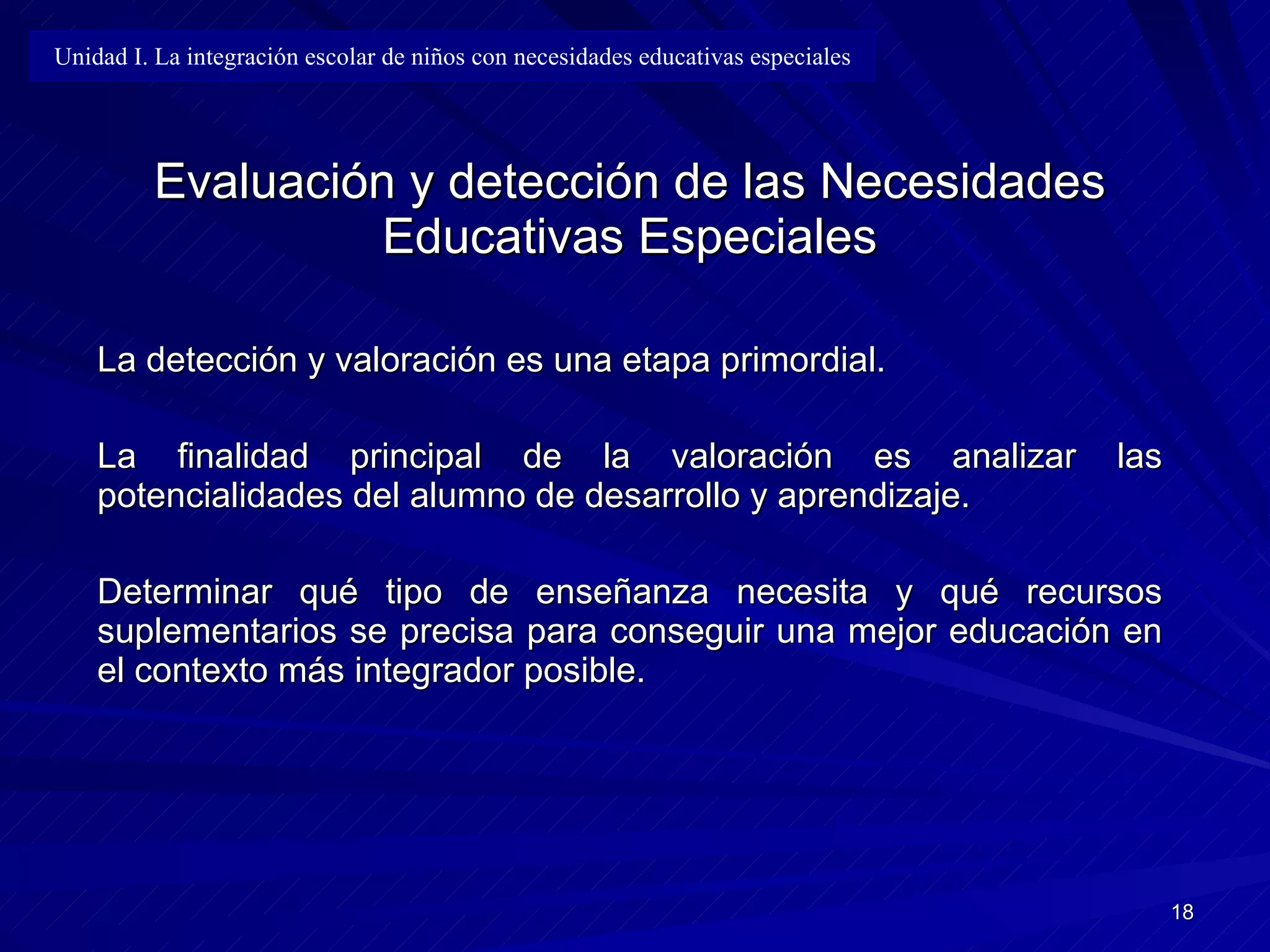 Evaluación y detección de las Necesidades Educativas Especiales La detección y valoración es una etapa primordial. La finalidad principal de la valoración es analizar las potencialidades del alumno de desarrollo y aprendizaje. Determinar qué tipo de enseñanza necesita y qué recursos suplementarios se precisa para conseguir una mejor educación en el contexto más integrador posible. Unidad I. La integración escolar de niños con necesidades educativas especiales 
