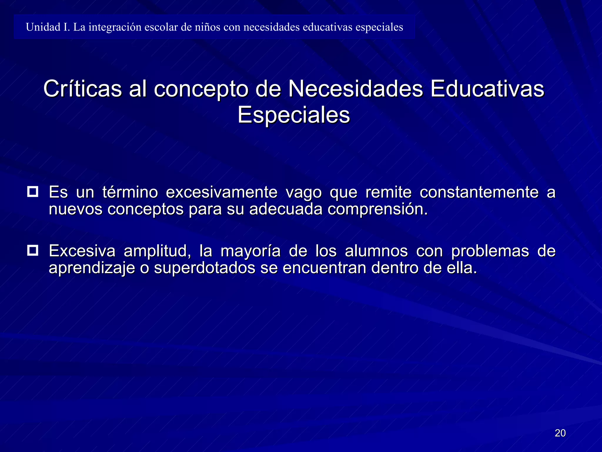 Críticas al concepto de Necesidades Educativas Especiales Es un término excesivamente vago que remite constantemente a nuevos conceptos para su adecuada comprensión. Excesiva amplitud, la mayoría de los alumnos con problemas de aprendizaje o superdotados se encuentran dentro de ella. Unidad I. La integración escolar de niños con necesidades educativas especiales 