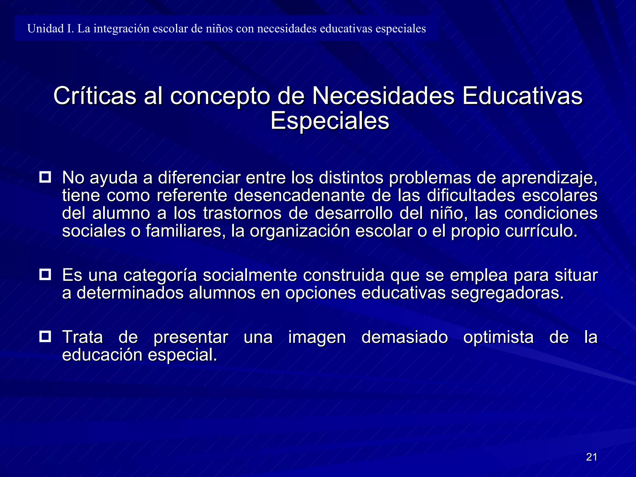Críticas al concepto de Necesidades Educativas Especiales No ayuda a diferenciar entre los distintos problemas de aprendizaje, tiene como referente desencadenante de las dificultades escolares del alumno a los trastornos de desarrollo del niño, las condiciones sociales o familiares, la organización escolar o el propio currículo. Es una categoría socialmente construida que se emplea para situar a determinados alumnos en opciones educativas segregadoras. Trata de presentar una imagen demasiado optimista de la educación especial. Unidad I. La integración escolar de niños con necesidades educativas especiales 