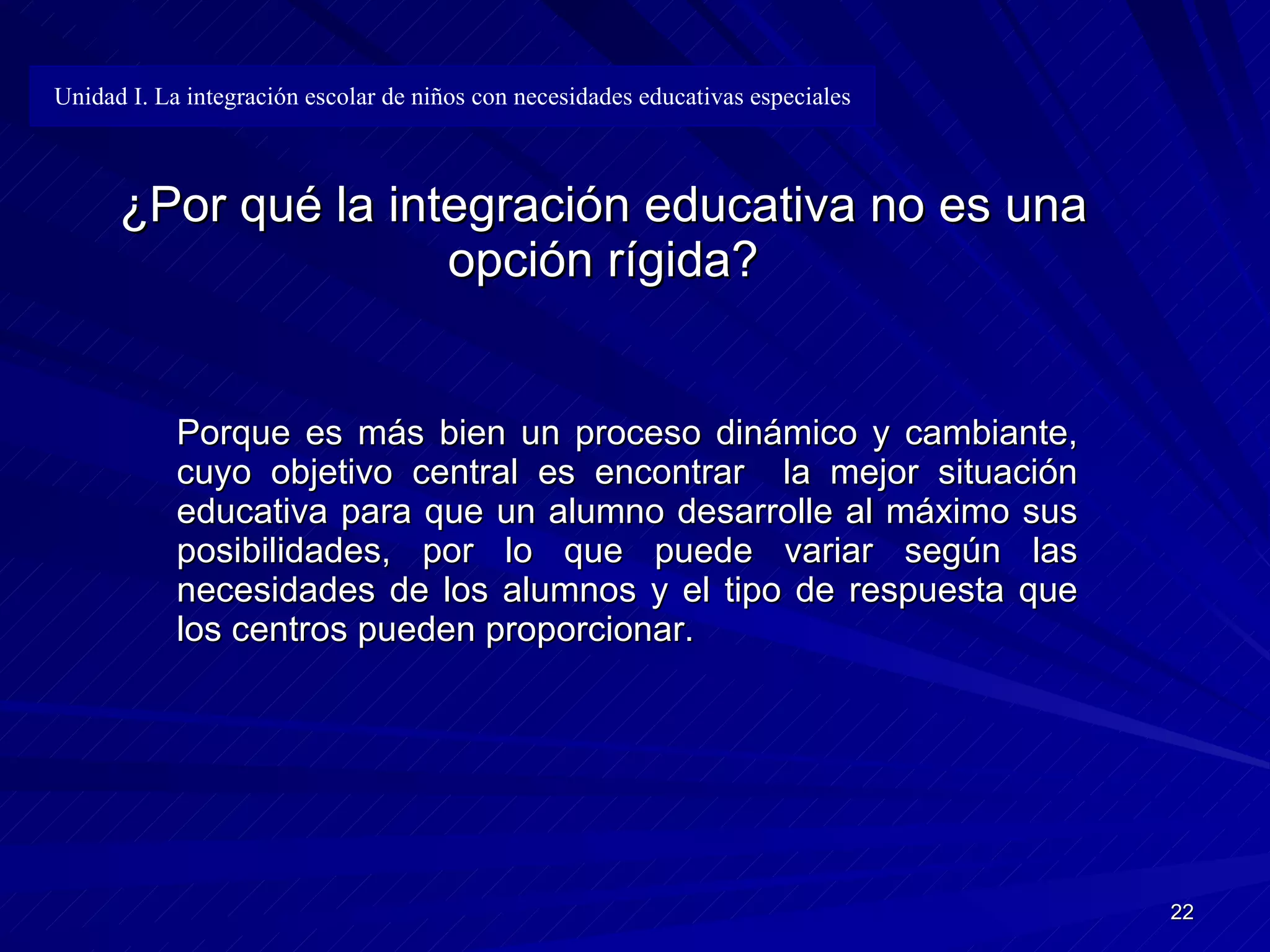 ¿Por qué la integración educativa no es una opción rígida? Porque es más bien un proceso dinámico y cambiante, cuyo objetivo central es encontrar  la mejor situación educativa para que un alumno desarrolle al máximo sus posibilidades, por lo que puede variar según las necesidades de los alumnos y el tipo de respuesta que los centros pueden proporcionar. Unidad I. La integración escolar de niños con necesidades educativas especiales 