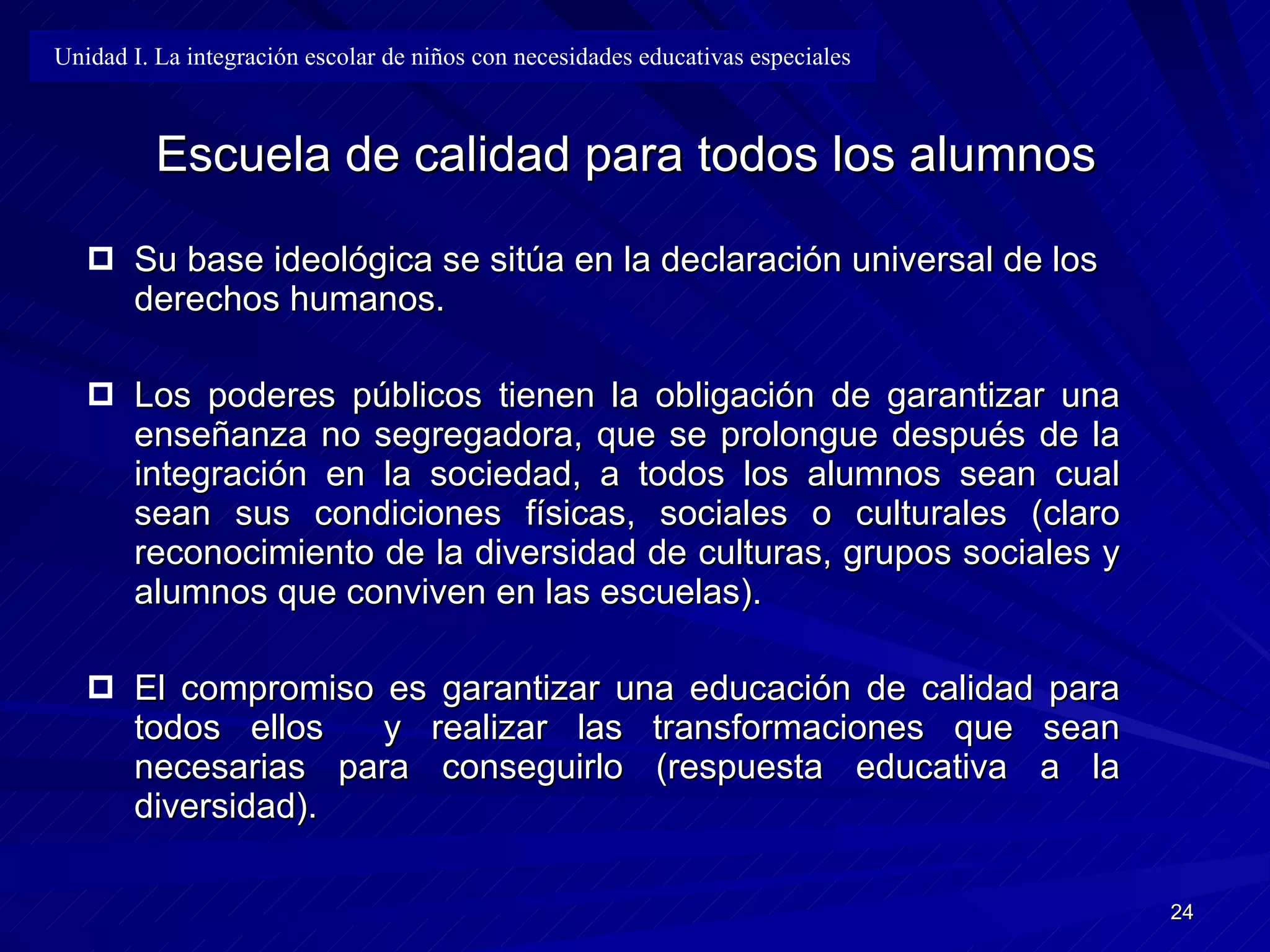   Escuela de calidad para todos los alumnos Su base ideológica se sitúa en la declaración universal de los derechos humanos. Los poderes públicos tienen la obligación de garantizar una enseñanza no segregadora, que se prolongue después de la integración en la sociedad, a todos los alumnos sean cual sean sus condiciones físicas, sociales o culturales (claro reconocimiento de la diversidad de culturas, grupos sociales y alumnos que conviven en las escuelas). El compromiso es garantizar una educación de calidad para todos ellos  y realizar las transformaciones que sean necesarias para conseguirlo (respuesta educativa a la diversidad). Unidad I. La integración escolar de niños con necesidades educativas especiales 