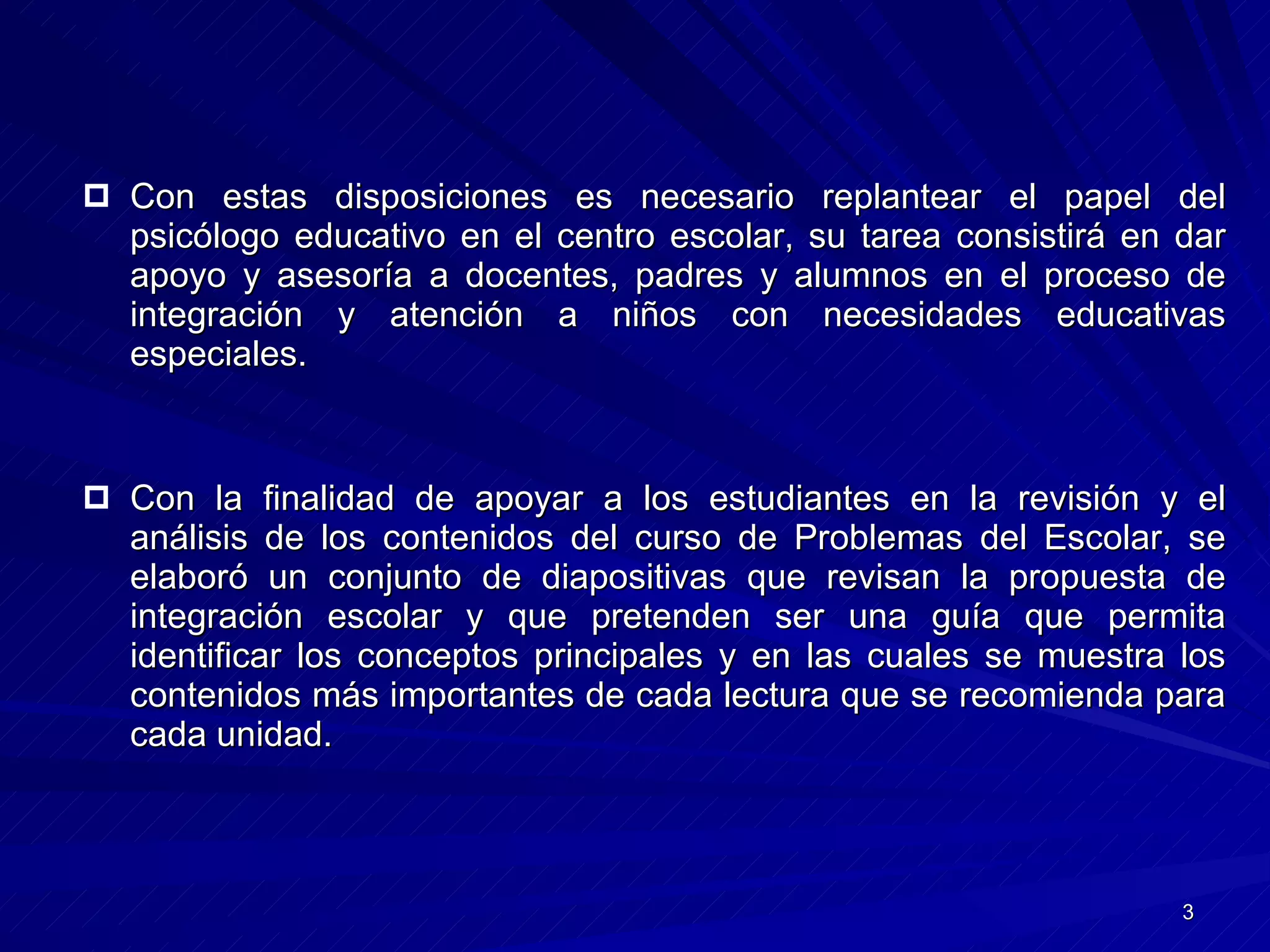 Con estas disposiciones es necesario replantear el papel del psicólogo educativo en el centro escolar, su tarea consistirá en dar apoyo y asesoría a docentes, padres y alumnos en el proceso de integración y atención a niños con necesidades educativas especiales.  Con la finalidad de apoyar a los estudiantes en la revisión y el análisis de los contenidos del curso de Problemas del Escolar, se elaboró un conjunto de diapositivas que revisan la propuesta de integración escolar y que pretenden ser una guía que permita identificar los conceptos principales y en las cuales se muestra los contenidos más importantes de cada lectura que se recomienda para cada unidad.  