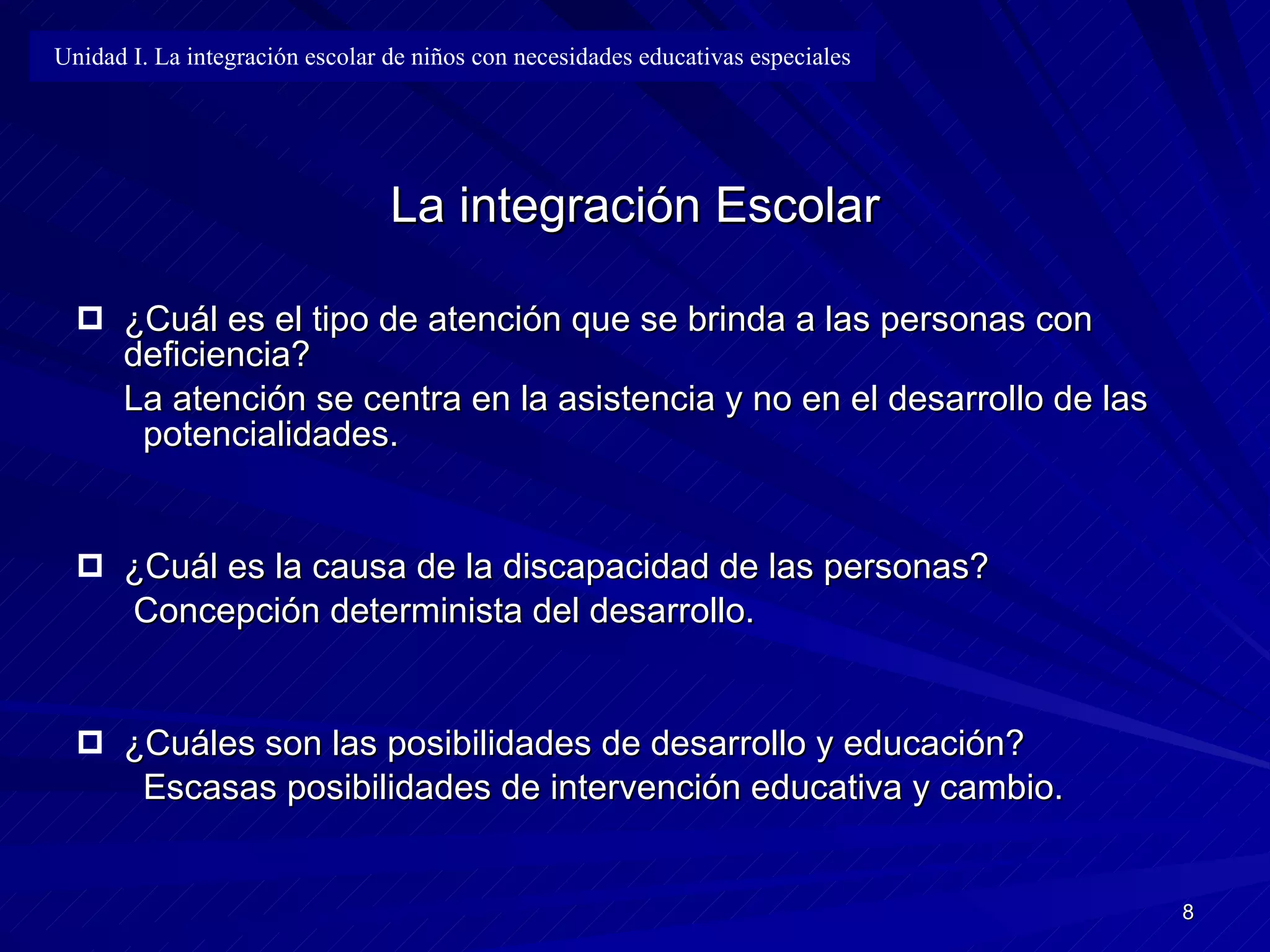 La integración Escolar ¿Cuál es el tipo de atención que se brinda a las personas con deficiencia? La atención se centra en la asistencia y no en el desarrollo de las  potencialidades. ¿Cuál es la causa de la discapacidad de las personas?   Concepción determinista del desarrollo. ¿Cuáles son las posibilidades de desarrollo y educación?   Escasas posibilidades de intervención educativa y cambio. Unidad I. La integración escolar de niños con necesidades educativas especiales 
