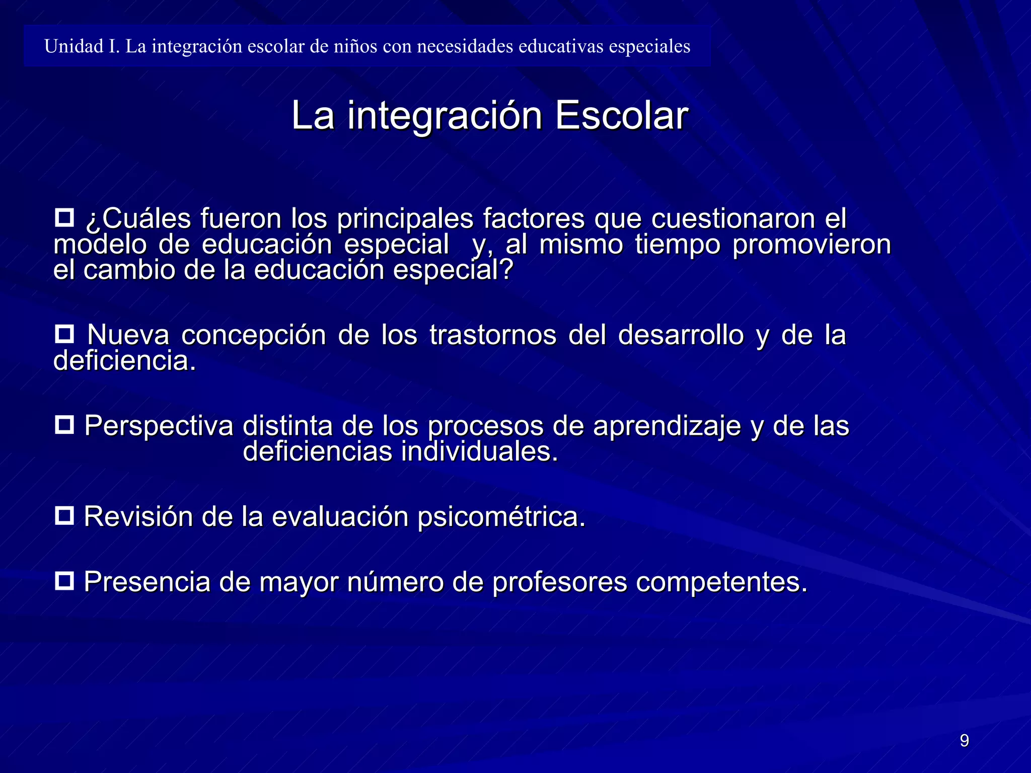 La integración Escolar ¿Cuáles fueron los principales factores que cuestionaron el  modelo de educación especial  y, al mismo tiempo promovieron el cambio de la educación especial? Nueva concepción de los trastornos del desarrollo y de la  deficiencia. Perspectiva distinta de los procesos de aprendizaje y de las  deficiencias  i ndividuales. Revisión de la evaluación psicométrica. Presencia de mayor número de profesores competentes. Unidad I. La integración escolar de niños con necesidades educativas especiales 