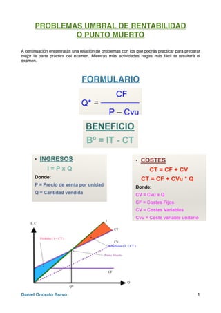 PROBLEMAS UMBRAL DE RENTABILIDAD
O PUNTO MUERTO
A continuación encontrarás una relación de problemas con los que podrás practicar para preparar
mejor la parte práctica del examen. Mientras más actividades hagas más fácil te resultará el
examen.
FORMULARIO
Daniel Onorato Bravo 1
 