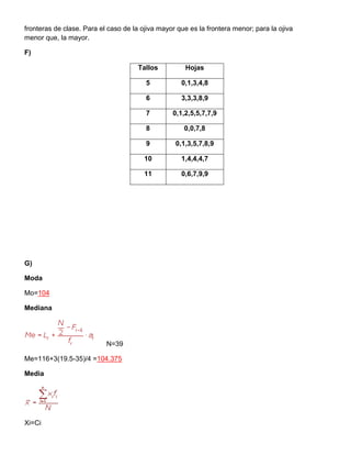 fronteras de clase. Para el caso de la ojiva mayor que es la frontera menor; para la ojiva
menor que, la mayor.
F)
Tallos Hojas
5 0,1,3,4,8
6 3,3,3,8,9
7 0,1,2,5,5,7,7,9
8 0,0,7,8
9 0,1,3,5,7,8,9
10 1,4,4,4,7
11 0,6,7,9,9
G)
Moda
Mo=104
Mediana
N=39
Me=116+3(19.5-35)/4 =104.375
Media
Xi=Ci
 