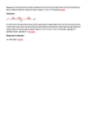 Media=(51.5*2+54.5*2+57.5+63.5*3+69.5*3+2*72.5+75.5*2+78.5*3+81.5*2+87.5*2+90.5*2+
93.5*1+96.5*2+99.5*2+102.5+3*105.5+108.5+111.5+117.5*4)/39=84.961
Variación
σ2
=(51.5*51.5*2+54.5*54.5*2+57.5*57.5+63.5*63.5*3+69.5*69.5*3+2*72.5*72.5+75.5*75.5*2
+78.5*78.5*3+81.5*81.5*2+87.5*87.5*2+90.5*90.5*2+93.5*93.5*1+96.5*96.5*2+99.5*99.5*2+
102.5*102.5+3*105.5*105.5+108.5*108.5+111.5*111.5+117.5*117.5*4)/39 –(84.961)2
=
297009.75/39 –(84.961)2
= 397.263
Dispersión estándar.
σ=√397.263 =19.931
 