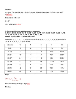 Varianza
S2
= ∑fi(xn)2
/N =(8(0)2
+(35)2
+ (50)2
+3(60)2
+4(70)2
+6(80)2
+(90)2
+6(100)2
)/30 -(57.166)2
=1419.548
Desviación estándar
S=√S2
S=√(1419.548)=37.676
3. Construcción de una tabla de datos agrupados
3, 15, 24, 28, 33, 35, 38, 42, 43, 38, 36, 34, 29, 25, 17, 7, 34, 36, 39, 44, 31, 26, 20, 11, 13,
22, 27, 47, 39, 37, 34, 32, 35, 28, 38, 41, 48, 15, 32, 13.
Utilizar amplitud de 6 y comenzar en [3,9)
Orden(3,7,11,13,13,15,15,17,20,22,24,25,26,27,28,28,29,31,32,32,33,34,34,34,35,35,36,36,
37,38,38,38,39,39,41,42,43,44,47,48)
Intervalo Ci fi Fi ni Ni
[3,9) 6 2 2 5% 5%
[9,15) 12 3 5 7.5% 12.5%
[15,21) 18 4 9 10% 22.5%
[21,27) 24 4 13 10% 32.5%
[27,35) 31 11 24 27.5% 60%
[35,39) 37 8 32 20% 80%
[39,45) 42 6 38 15% 95%
[45,51) 48 2 40 5% 100%
Moda
Mo=27+6(11-4)/((11-4)+(11-8)) =31.2
Mediana
 