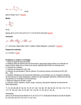 N=40
Me=27+6(20-13)/11 =30.818
Media
Xi=Ci
Media=(6*2+12*3+18*4+24*4+31*11+37*8+42*6+48*2)/40=30.025
Variación
σ 2
=(72+432+1296+2304+10571+10952+10584+4608)/40 –(30.025)2
=118.974
Dispersión estándar.
σ=√118.974 =10.90
Problemas a realizar o investigar.
1. Dada la siguiente serie de datos
a. Realizar tabla de distribución de frecuencias, agrupando dichos datos con intervalo en
base al último digito de su número de control, ejemplo 09210788 con intervalo de 8.
b. Calcular los cuartiles.
c. Calcular los deciles D3, D6 y D9.
d. Calcular los percentiles P (de los últimos 10 números primos si el límite es el 97); [97,
89,…, 53].
e. Realizar Histograma de frecuencias absolutas y acumuladas, con su respectivo polígono
de frecuencias en cada histograma y gráfica de ojiva (agregar definición y diferencia de esta
comparada con el polígono de frecuencias).
f. Elaborar diagrama de tallo y hojas.
g. Calcular moda, mediana, media, rango, varianza, desviación estándar únicamente de
datos agrupados.
71, 91, 69, 80, 99, 87, 93, 53, 75, 87, 97, 104, 110, 88, 107, 68, 90, 95, 101, 80, 116, 77, 72,
117, 75, 104, 63, 104, 79, 70, 98, 119, 119, 63, 77, 63, 58, 51, 54, 50.
Ordenados
(50,51,53,54,58,63,63,63,68,69,70,71,72,75,75,77,77,79,80,80,87,88,90,91,93,95,97,98,99,1
01,104,104,104,107,110,116,117,119,119.)
 