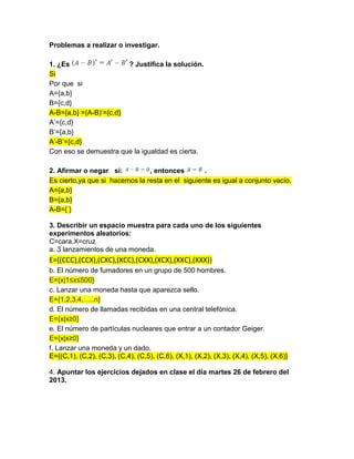 Problemas a realizar o investigar.
1. ¿Es ? Justifica la solución.
Si
Por que si
A={a,b}
B={c,d}
A-B={a,b} =(A-B)’={c,d}
A’={c,d}
B’={a,b}
A’-B’={c,d}
Con eso se demuestra que la igualdad es cierta.
2. Afirmar o negar si: , entonces .
Es cierto,ya que si hacemos la resta en el siguiente es igual a conjunto vacío.
A={a,b}
B={a,b}
A-B={ }
3. Describir un espacio muestra para cada uno de los siguientes
experimentos aleatorios:
C=cara,X=cruz
a. 3 lanzamientos de una moneda.
E={(CCC),(CCX),(CXC),(XCC),(CXX),(XCX),(XXC),(XXX)}
b. El número de fumadores en un grupo de 500 hombres.
E={x|1≤x≤500}
c. Lanzar una moneda hasta que aparezca sello.
E={1,2,3,4,…..n}
d. El número de llamadas recibidas en una central telefónica.
E={x|x≥0}
e. El número de partículas nucleares que entrar a un contador Geiger.
E={x|x≥0}
f. Lanzar una moneda y un dado.
E={(C,1), (C,2), (C,3), (C,4), (C,5), (C,6), (X,1), (X,2), (X,3), (X,4), (X,5), (X,6)}
4. Apuntar los ejercicios dejados en clase el día martes 26 de febrero del
2013.
 