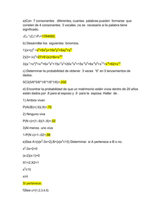 a)Con 7 consonantes diferentes, cuantas palabras pueden formarse que
consten de 4 consonantes 3 vocales ,no es necesario si la palabra tiene
significado.
7C4 *5C3*7P7=1764000.
b) Desarrollar los siguientes binomios.
1)(x+y)5
=x5
+5x2
y+10x3
y2
+5xy4
+y5.
2)(3+√x)3
=27+9√(x)+9x+x3/2
3)(x-1
+x2
)6
=x-6
+6x-2
x2
+15x-3
x3
+20x-4
x4
+15x-5
x5
+6x-6
x6
+x12
=x-6
+62+x12
c) Determinar la probabilidad de obtener 3 veces “6” en 5 lanzamientos de
dados.
5C3(5/6*5/6*1/6*1/6*1/6)=.032
d) Encontrar la probabilidad de que un matrimonio estén vivos dentro de 20 años
están dados por .8 para el esposo y .9 para la esposa. Hallar de .
1) Ambos vivan
P(AUB)=(.9)(.8)=.72
2) Ninguno viva
P(N v)=(1-.9)(1-.8)=.02
3)Al menos uno viva
1-P(N v)=1-.02=.98
e)Sea A={x|x2
-3x+2},B={x|x2
≤16} Determinar si A pertenece a B o no.
x2
-3x+2=0
(x-2)(x-1)=0
X1=2,X2=1
x2
≤16
x≤4
Si pertenece.
f)Sea u={1,2,3,4,5}
 