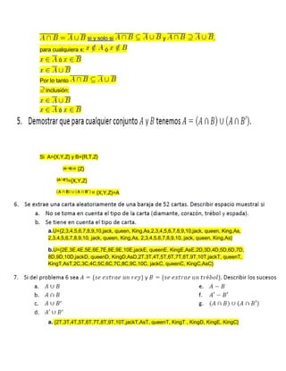 si y solo si y .
para cualquiera x: ó
ó
Por lo tanto
inclusión:
ó
Si A={X,Y,Z} y B={R,T,Z}
= {Z}
={X,Y,Z}
= {X,Y,Z}=A
a.U={2,3,4,5,6,7,8,9,10,jack, queen, King,As,2,3,4,5,6,7,8,9,10,jack, queen, King,As,
2,3,4,5,6,7,8,9,10, jack, queen, King,As, 2,3,4,5,6,7,8,9,10, jack, queen, King,As}
b.U={2E,3E,4E,5E,6E,7E,8E,9E,10E,jackE, queenE, KingE,AsE,2D,3D,4D,5D,6D,7D,
8D,9D,10D,jackD, queenD, KingD,AsD,2T,3T,4T,5T,6T,7T,8T,9T,10T,jackT, queenT,
KingT,AsT,2C,3C,4C,5C,6C,7C,8C,9C,10C, jackC, queenC, KingC,AsC}
a. {2T,3T,4T,5T,6T,7T,8T,9T,10T,jackT,AsT, queenT, KingT , KingD, KingE, KingC}
 