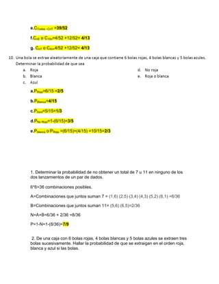 e.CTodos –CnT =39/52
f.CnE o C10n=4/52 +12/52= 4/13
g. CnT o C4n=4/52 +12/52= 4/13
a.PRoja=6/15 =2/5
b.PBlanca=4/15
c.PAzul=5/15=1/3
d.PNo Roja=1-(6/15)=3/5
e.Pblanca o PRoja =(6/15)+(4/15) =10/15=2/3
1. Determinar la probabilidad de no obtener un total de 7 u 11 en ninguno de los
dos lanzamientos de un par de dados.
6*6=36 combinaciones posibles.
A=Combinaciones que juntos suman 7 = (1,6) (2,5) (3,4) (4,3) (5,2) (6,1) =6/36
B=Combinaciones que juntos suman 11= (5,6) (6,5)=2/36
N=A+B=6/36 + 2/36 =8/36
P=1-N=1-(8/36)=7/9
2. De una caja con 6 bolas rojas, 4 bolas blancas y 5 bolas azules se extraen tres
bolas sucesivamente. Hallar la probabilidad de que se extraigan en el orden roja,
blanca y azul si las bolas.
 