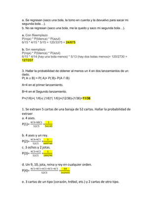 a. Se regresan (saco una bola, la tomo en cuenta y la devuelvo para sacar mi
segunda bola…).
b. No se regresan (saco una bola, me la quedo y saco mi segunda bola…).
a. Con Reemplazo
P(roja) * P(blanca) * P(azul)
6/15 * 4/15 * 5/15 = 120/3375 = 24/675
b. Sin reemplazo
P(roja) * P(blanca) * P(azul)
6/15 * 4/14 (hay una bola menos) * 5/13 (hay dos bolas menos)= 120/2730 =
127/237
3. Hallar la probabilidad de obtener al menos un 4 en dos lanzamientos de un
dado.
P( A ∪ B) = P( A)+ P( B)- P(A ∩ B)
A=4 en el primer lanzamiento.
B=4 en el Segundo lanzamiento.
P=(1/6)+( 1/6)-( (1/6)*( 1/6))=(12/36)-(1/36)=11/36
1. Se extraen 5 cartas de una baraja de 52 cartas. Hallar la probabilidad de
extraer
a. 4 ases.
P(1)= =
b. 4 ases y un rey.
P(2)= =
c. 3 ochos y 2 jotas.
P(3)= =
d. Un 9, 10, jota, reina y rey en cualquier orden.
P(4)= =
e. 3 cartas de un tipo (corazón, trébol, etc.) y 2 cartas de otro tipo.
 