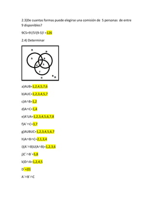 2.3)De cuantas formas puede elegirse una comisión de 5 personas de entre
9 disponibles?
9C5=9!/5!(9-5)! =126
2.4) Determinar
a)AUB=1,2,4,5,7,6
b)AUC=1,2,3,4,5,7
c)A∩B=1,2
d)A∩C=1,4
e)A’UA=1,2,3,4,5,6,7,8
f)A´∩C=3,7
g)AUBUC=1,2,3,4,5,6,7
h)A∩B∩C=2,1,3,4
i)(A´∩B)U(A∩B)=1,2,3,6
j)C´∩B´=5,8
k)D∩A=1,2,4,5
D´={0}
A´∩B´∩C
 