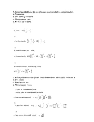 1. Hallar la probabilidad de que al lanzar una moneda tres veces resulten.
a. Tres caras.
b. Dos sellos y una cara.
c. Al menos una cara.
d. No más de un sello.

p ( 3caras )

3 c3


1

3


 2

1
8

(b )
p ( 2sellos 1cara )

3




1

2

3c2 


1


2  2 2


3

1

3


 2

8

( c)

p (almenos1cara )

p (1.2.3
caras )

p ( almenos1cara )

3c11 


1

3


 2

 3c2  


1

2


 2

 5 3 


1

3


 2

7
8

(d )
p (no mas de1sello)
3c3 


1

3

p (sellos) up (1sello)

 1
  3c2  
 2
 2

3

1
2

2. Hallar probabilidad de que en cinco lanzamientos de un dado aparezca 3.
a. Dos veces.
b. Máximo una vez.
c. Al menos dos veces.
p (salir en 1 lanzamiento) =1/6
y = p(no salga en 1 lanzamiento)=1-9=5/6
p (que ocurra dos veces)

.

5c2 


2






 6

(b )
p ( 3 ocuarra maximo 1 vez)

1

.

5

625



 6

5c0 


1

0




3888

5



 6  6

( c)
p ( que ocurra al menos 2 veces)

3

.

763
3888

5

 5c1 


1

1




5



 6  6

4

3125
3888

 