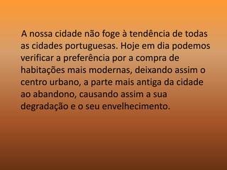     A nossa cidade não foge à tendência de todas as cidades portuguesas. Hoje em dia podemos verificar a preferência por a compra de habitações mais modernas, deixando assim o centro urbano, a parte mais antiga da cidade ao abandono, causando assim a sua degradação e o seu envelhecimento.
