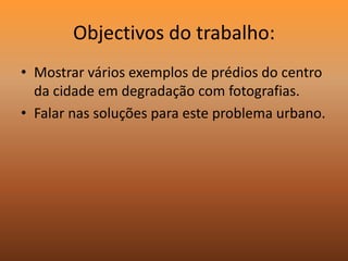 Objectivos do trabalho:Mostrar vários exemplos de prédios do centro da cidade em degradação com fotografias.Falar nas soluções para este problema urbano.