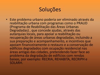 SoluçõesEste problema urbano poderia ser eliminado através da reabilitação urbana com programas como o PRAUD (Programa de Reabilitação das Áreas Urbanas Degradadas) , que concede ajudas, através das autarquias locais, para apoiar a reabilitação ou recuperação de áreas urbanas degradadas, incluindo a sua preparação e acompanhamento, e incentivos que apoiam financeiramente o restauro e a conservação de edifícios degradados com ocupação residencial nas áreas antigas das cidades, pretendendo fazer face ao problema da degradação de edifícios com rendas baixas, por exemplo: RECRIA, REHABITA, RECRIPH e SOLARH.