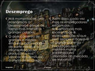 € Nos momentos de crise      € Além disso, cada vez
  económica, o                 mais os empregadores
  desemprego atinge de         exigem dos
  forma mais intensa as        trabalhadores mais
  grandes cidades.             escolaridade e
€ O deslocamento de            especialização, o que
  grandes e médias             nem sempre é acessível
  empresas para cidades        à grande parte da
  de porte médio e a           população, isso
  informatização na            mantém muitos
  produção e nos               trabalhadores
  serviços têm diminuído       afastados do mercado
  a oferta de emprego.         de trabalho.

Geografia              2ºTurismo                    3
 