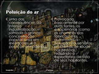 € Uma das                   € Provocada
  consequências da            basicamente por
  intensa                     duas fontes, as
  industrialização,           estacionárias (como
  somada à grande             as chaminés das
  concentração                fábricas) e os
  populacional em             automóveis a
  metrópoles, é a             poluição causa sérios
  poluição atmosférica.       problemas de saúde
                              nas pessoas,
                              reduzindo a
                              expectativa de vida
                              de seus habitantes.

Geografia             2ºTurismo                       4
 