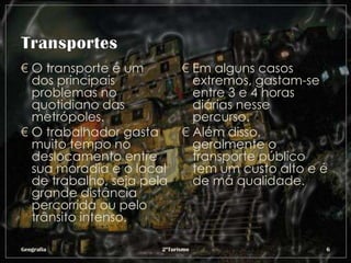 € O transporte é um          € Em alguns casos
  dos principais               extremos, gastam-se
  problemas no                 entre 3 e 4 horas
  quotidiano das               diárias nesse
  metrópoles.                  percurso.
€ O trabalhador gasta        € Além disso,
  muito tempo no               geralmente o
  deslocamento entre           transporte público
  sua moradia e o local        tem um custo alto e é
  de trabalho, seja pela       de má qualidade.
  grande distância
  percorrida ou pelo
  trânsito intenso.

Geografia              2ºTurismo                   6
 