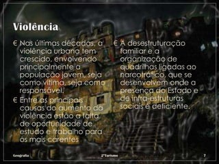 € Nas últimas décadas, a     € A desestruturação
  violência urbana tem         familiar e a
  crescido, envolvendo         organização de
  principalmente a             quadrilhas ligadas ao
  população jovem, seja        narcotráfico, que se
  como vítima, seja como       desenvolvem onde a
  responsável.                 presença do Estado e
€ Entre as principais          de infra-estruturas
  causas do aumento da         sociais é deficiente.
  violência estão a falta
  de oportunidade de
  estudo e trabalho para
  os mais carentes

Geografia              2ºTurismo                       7
 