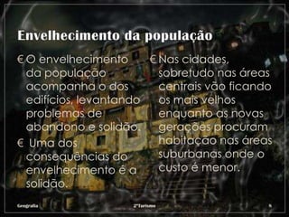 € O envelhecimento      € Nas cidades,
  da população            sobretudo nas áreas
  acompanha o dos         centrais vão ficando
  edifícios, levantando   os mais velhos
  problemas de            enquanto as novas
  abandono e solidão.     gerações procuram
€ Uma dos                 habitação nas áreas
  consequências do        suburbanas onde o
  envelhecimento é a      custo é menor.
  solidão.
Geografia           2ºTurismo                8
 
