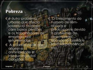 € é outro problema          € O crescimento do
  urbano que afecta           numero de sem-
  sobretudo os idosos         abrigos é
  com baixas pensões          preocupante devido
  e os trabalhadores de       a problemas de
  emprego mal                 desemprego,
  renumerados.                abandono familiar e
€ A pobreza pode dar          toxicodependência,
  origem a                    etc.
  criminalidade e
  insegurança dos
  cidadãos.
Geografia             2ºTurismo                     9
 