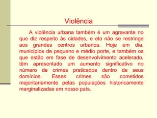 Violência
A violência urbana também é um agravante no
que diz respeito às cidades, e ela não se restringe
aos grandes centros urbanos. Hoje em dia,
municípios de pequeno e médio porte, e também os
que estão em fase de desenvolvimento acelerado,
têm apresentado um aumento significativo no
número de crimes praticados dentro de seus
domínios. Esses crimes são cometidos
majoritariamente pelas populações historicamente
marginalizadas em nosso país.
 