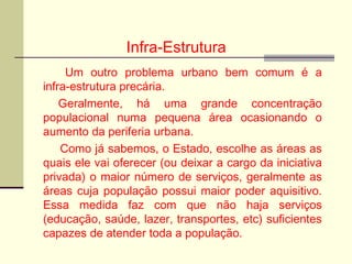 Infra-Estrutura
Um outro problema urbano bem comum é a
infra-estrutura precária.
Geralmente, há uma grande concentração
populacional numa pequena área ocasionando o
aumento da periferia urbana.
Como já sabemos, o Estado, escolhe as áreas as
quais ele vai oferecer (ou deixar a cargo da iniciativa
privada) o maior número de serviços, geralmente as
áreas cuja população possui maior poder aquisitivo.
Essa medida faz com que não haja serviços
(educação, saúde, lazer, transportes, etc) suficientes
capazes de atender toda a população.
 