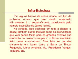 Infra-Estrutura
Em alguns bairros de nossa cidade, um tipo de
problema urbano que vem sendo observado
ultimamente, é o engarrafamento ocasionado pelo
número excessivo de carros na rua.
Na verdade, isso acontece em toda a cidade, e
possui também outros motivos como as intervenções
que vem sendo feitas para os grandes eventos que
ocorrerão no nosso município e o boom imobiliário
feito pelas construtoras. Este fato se percebe
claramente em locais como a Barra da Tijuca,
Freguesia, Linha Amarela, Av. Presidente Vargas,
Taquara, etc.
 