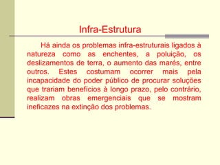 Infra-Estrutura
Há ainda os problemas infra-estruturais ligados à
natureza como as enchentes, a poluição, os
deslizamentos de terra, o aumento das marés, entre
outros. Estes costumam ocorrer mais pela
incapacidade do poder público de procurar soluções
que trariam benefícios à longo prazo, pelo contrário,
realizam obras emergenciais que se mostram
ineficazes na extinção dos problemas.
 
