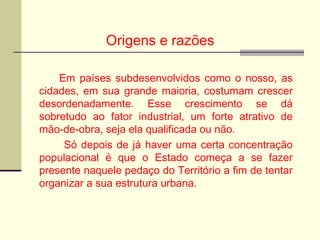 Origens e razões
Em países subdesenvolvidos como o nosso, as
cidades, em sua grande maioria, costumam crescer
desordenadamente. Esse crescimento se dá
sobretudo ao fator industrial, um forte atrativo de
mão-de-obra, seja ela qualificada ou não.
Só depois de já haver uma certa concentração
populacional é que o Estado começa a se fazer
presente naquele pedaço do Território a fim de tentar
organizar a sua estrutura urbana.
 