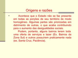 Origens e razões
• Acontece que o Estado não se faz presente
em todas as porções de seu território de modo
homogêneo. Algumas partes são priorizadas em
detrimento de outras, o que acaba contribuindo
para o aumento das desigualdades sociais.
Podem, portanto, alguns bairros terem toda
uma oferta de serviços e lazer (Ex. Bairros da
Zona Sul) e outros possuírem praticamente nada
(ex. Santa Cruz, Paciência).
 
